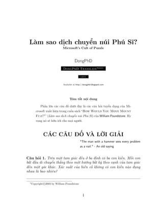 Làm sao dịch chuyển núi Phú Sĩ?
Microsoft’s Cult of Puzzle
DongPhD
DongPhD TranslateSeries
υo .1
Available at http://dongphd.blogspot.com
Tóm tắt nội dung
Phần lớn các câu đố dưới đây là các câu hỏi tuyển dụng của Mi-
crosoft xuất hiện trong cuốn sách “How Would You Move Mount
Fuji?1
” (Làm sao dịch chuyển núi Phú Sĩ) của William Poundstone. Hy
vọng nó sẽ hữu ích cho mọi người.
CÁC CÂU ĐỐ VÀ LỜI GIẢI
"The man with a hammer sees every problem
as a nail." - An old saying
Câu hỏi 1. Trên một tam giác đều ở ba đỉnh có ba con kiến. Mỗi con
bắt đầu di chuyển thẳng theo một hướng bất kỳ theo cạnh của tam giác
đến một góc khác. Xác suất của biến cố không có con kiến nào đụng
nhau là bao nhiêu?
1
Copyright c 2003 by William Poundstone
1
Sieu thi dien may Viet Long - www.vietlongplaza.com.vn
 