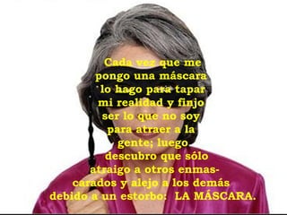 Cada vez que me  pongo una máscara  lo hago para tapar mi realidad y finjo  ser lo que no soy  para atraer a la  gente; luego descubro que sólo  atraigo a otros enmas- carados y alejo a los demás  debido a un estorbo:  LA MÁSCARA. 