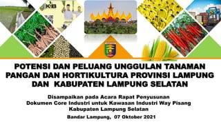 POTENSI DAN PELUANG UNGGULAN TANAMAN
PANGAN DAN HORTIKULTURA PROVINSI LAMPUNG
DAN KABUPATEN LAMPUNG SELATAN
Bandar Lampung, 07 Oktober 2021
Disampaikan pada Acara Rapat Penyusunan
Dokumen Core Industri untuk Kawasan Industri Way Pisang
Kabupaten Lampung Selatan
 