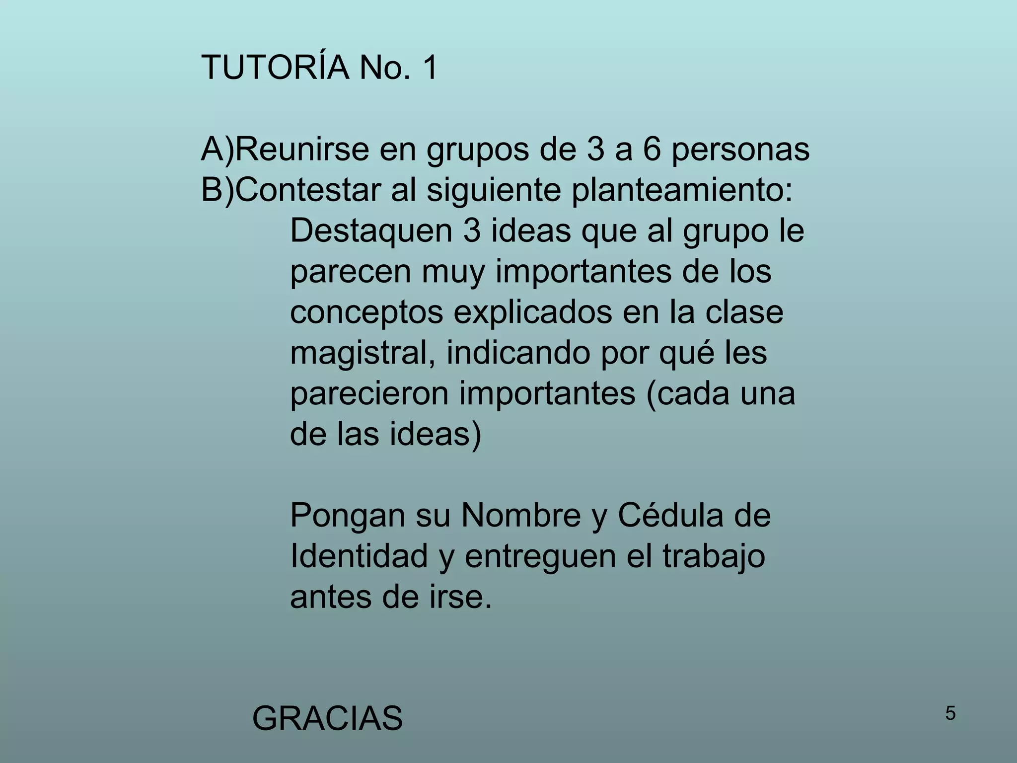 5
TUTORÍA No. 1
A)Reunirse en grupos de 3 a 6 personas
B)Contestar al siguiente planteamiento:
Destaquen 3 ideas que al grupo le
parecen muy importantes de los
conceptos explicados en la clase
magistral, indicando por qué les
parecieron importantes (cada una
de las ideas)
Pongan su Nombre y Cédula de
Identidad y entreguen el trabajo
antes de irse.
GRACIAS
 