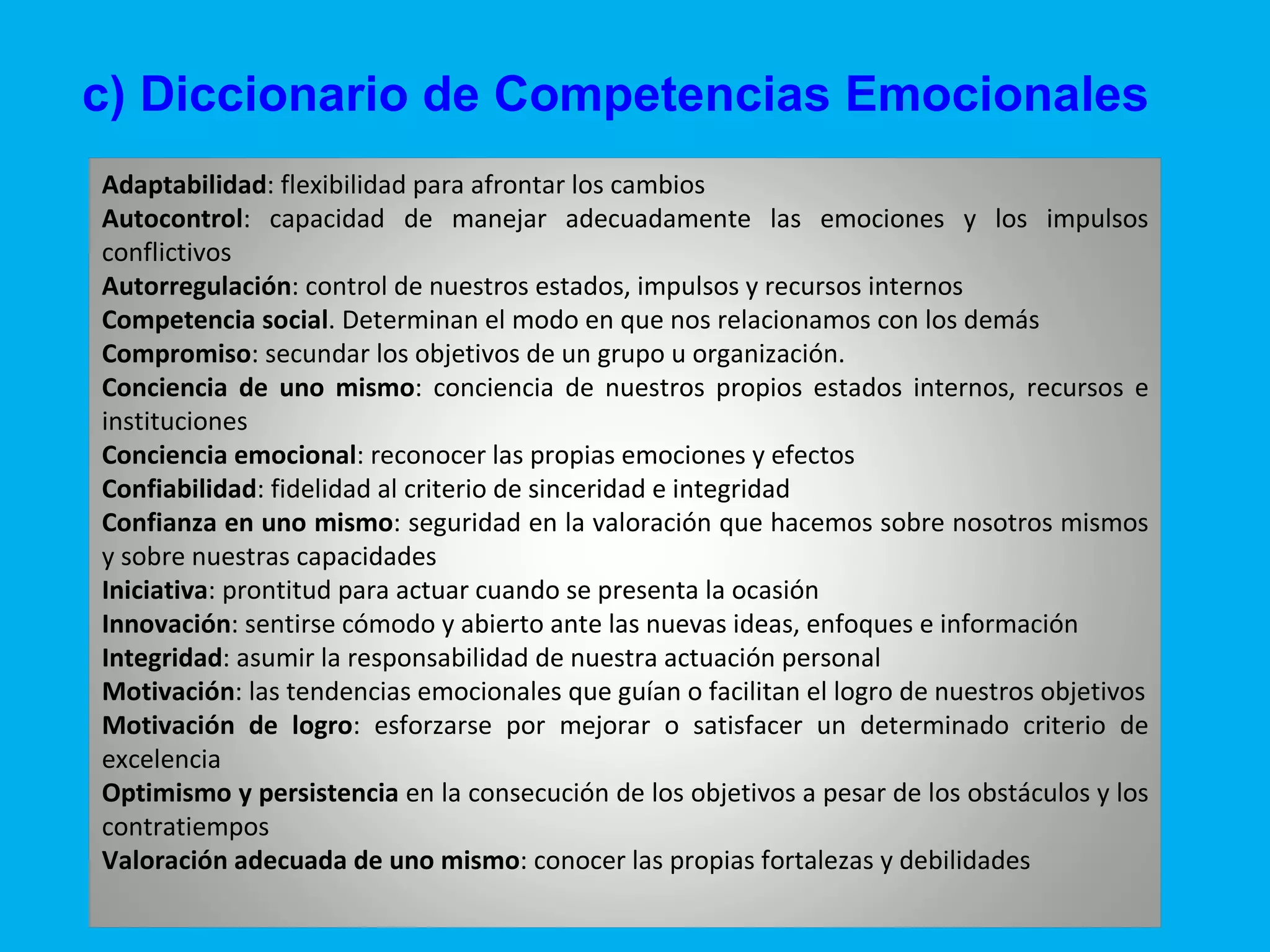 c) Diccionario de Competencias Emocionales Adaptabilidad : flexibilidad para afrontar los cambios  Autocontrol : capacidad de manejar adecuadamente las emociones y los impulsos conflictivos  Autorregulación : control de nuestros estados, impulsos y recursos internos Competencia social . Determinan el modo en que nos relacionamos con los demás Compromiso : secundar los objetivos de un grupo u organización. Conciencia de uno mismo : conciencia de nuestros propios estados internos, recursos e instituciones Conciencia emocional : reconocer las propias emociones y efectos  Confiabilidad : fidelidad al criterio de sinceridad e integridad  Confianza en uno mismo : seguridad en la valoración que hacemos sobre nosotros mismos y sobre nuestras capacidades  Iniciativa : prontitud para actuar cuando se presenta la ocasión  Innovación : sentirse cómodo y abierto ante las nuevas ideas, enfoques e información  Integridad : asumir la responsabilidad de nuestra actuación personal  Motivación : las tendencias emocionales que guían o facilitan el logro de nuestros objetivos Motivación de logro : esforzarse por mejorar o satisfacer un determinado criterio de excelencia Optimismo y persistencia  en la consecución de los objetivos a pesar de los obstáculos y los contratiempos  Valoración adecuada de uno mismo : conocer las propias fortalezas y debilidades 
