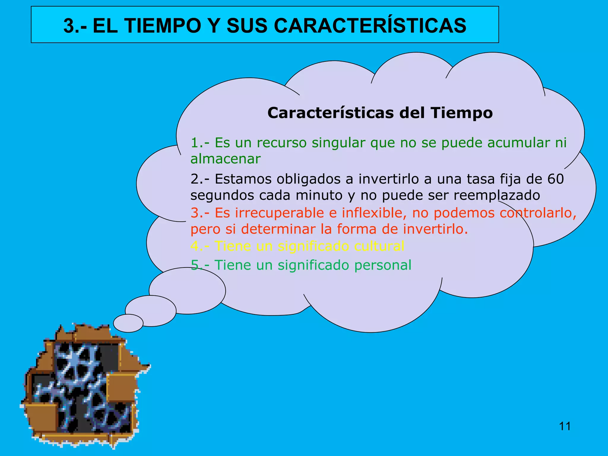 Características del Tiempo 1.- Es un recurso singular que no se puede acumular ni almacenar 2.- Estamos obligados a invertirlo a una tasa fija de 60 segundos cada minuto y no puede ser reemplazado 3.- Es irrecuperable e inflexible, no podemos controlarlo, pero si determinar la forma de invertirlo. 4.- Tiene un significado cultural 5.- Tiene un significado personal 3.- EL TIEMPO Y SUS CARACTERÍSTICAS 