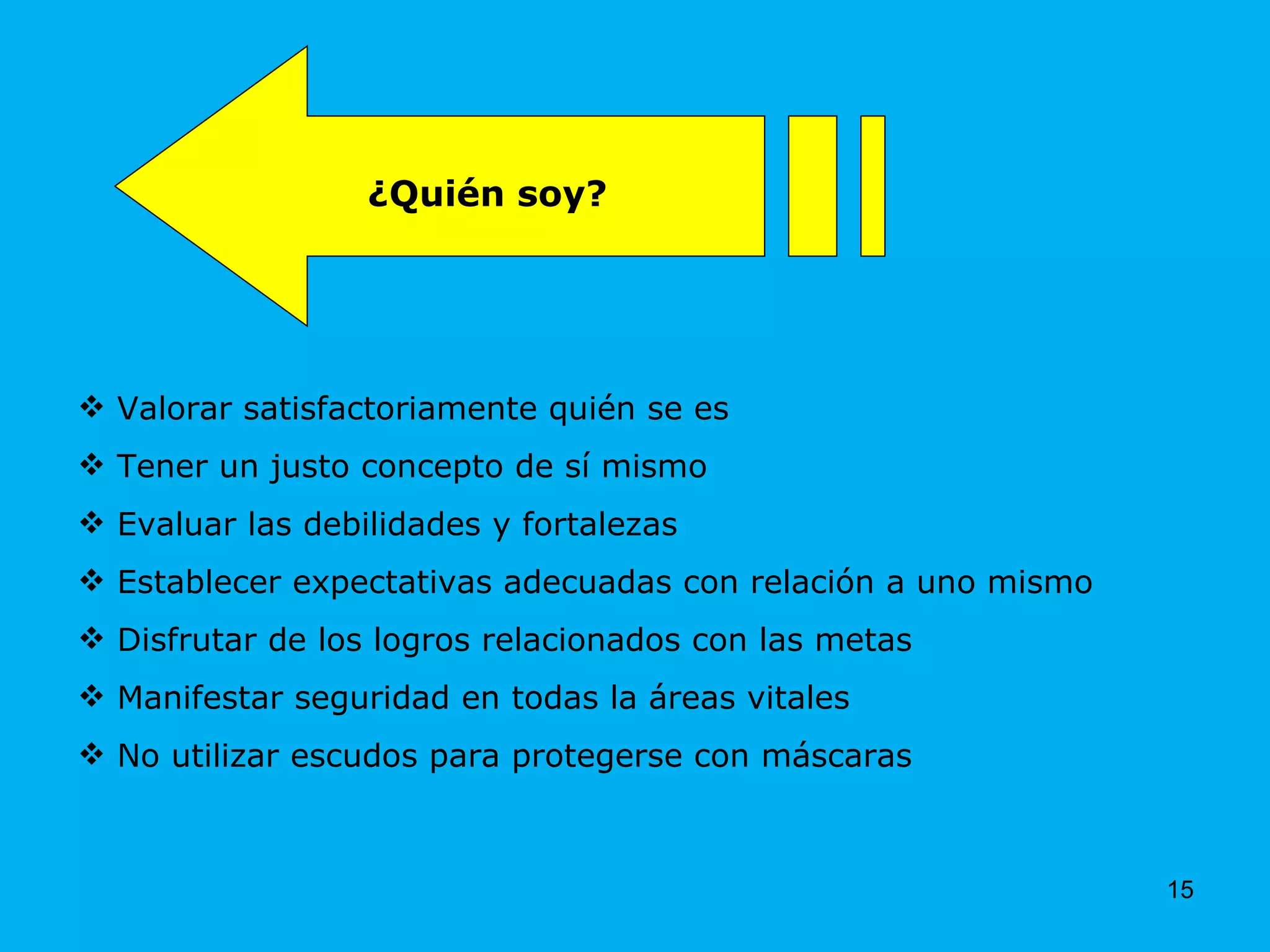 Valorar satisfactoriamente quién se es Tener un justo concepto de sí mismo Evaluar las debilidades y fortalezas Establecer expectativas adecuadas con relación a uno mismo  Disfrutar de los logros relacionados con las metas Manifestar seguridad en todas la áreas vitales No utilizar escudos para protegerse con máscaras ¿Quién soy? 