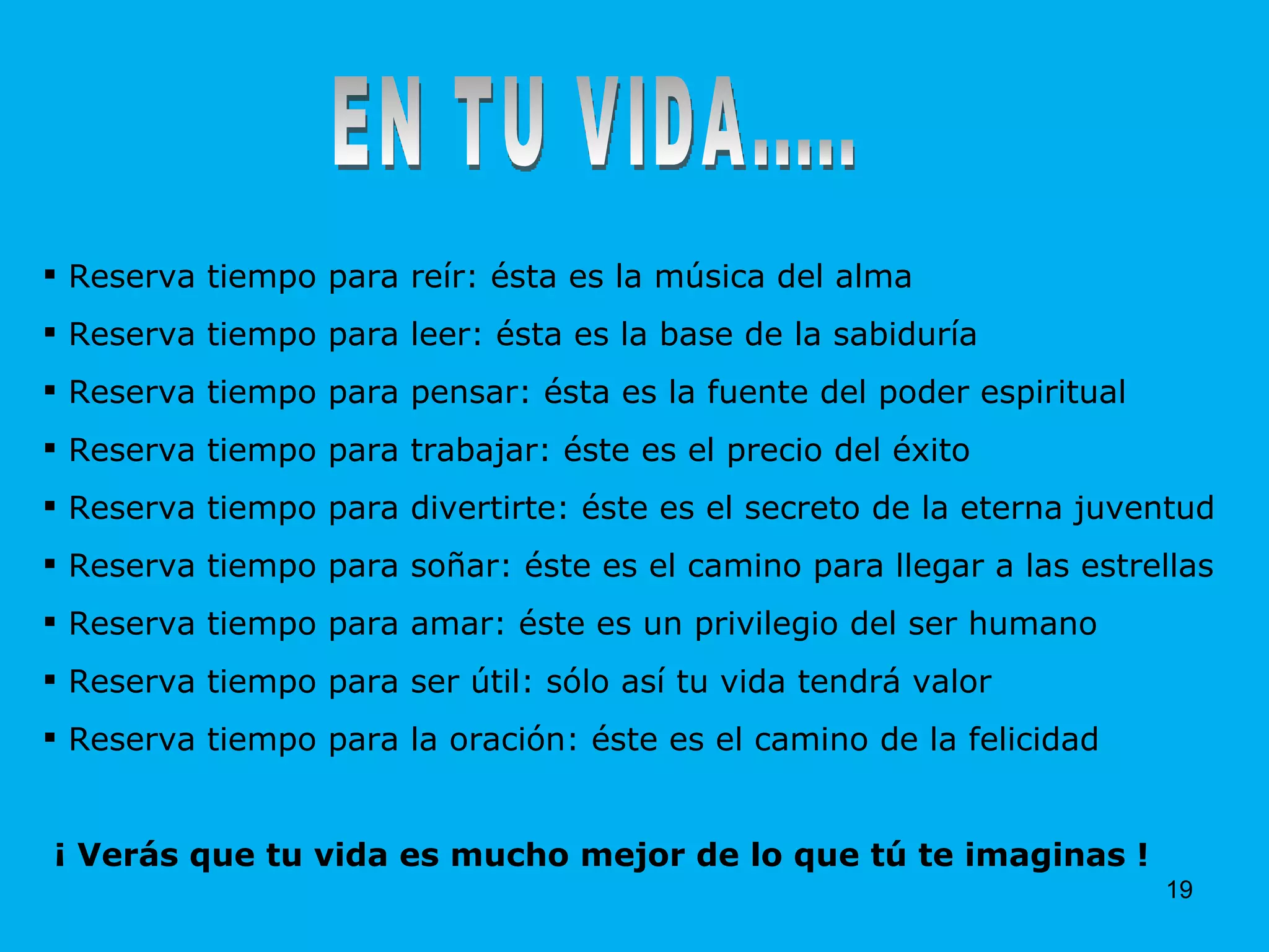 EN TU VIDA..... Reserva tiempo para reír: ésta es la música del alma Reserva tiempo para leer: ésta es la base de la sabiduría Reserva tiempo para pensar: ésta es la fuente del poder espiritual Reserva tiempo para trabajar: éste es el precio del éxito Reserva tiempo para divertirte: éste es el secreto de la eterna juventud Reserva tiempo para soñar: éste es el camino para llegar a las estrellas Reserva tiempo para amar: éste es un privilegio del ser humano Reserva tiempo para ser útil: sólo así tu vida tendrá valor Reserva tiempo para la oración: éste es el camino de la felicidad ¡ Verás que tu vida es mucho mejor de lo que tú te imaginas ! 