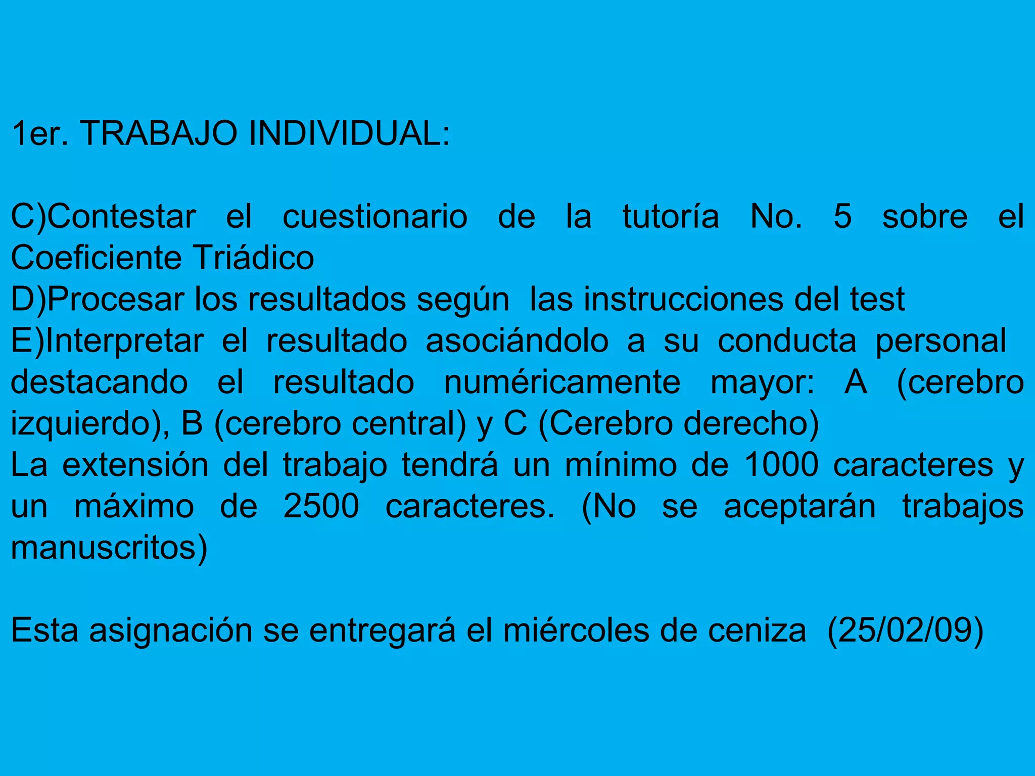 1er. TRABAJO INDIVIDUAL: Contestar el cuestionario de la tutoría No. 5 sobre el Coeficiente Triádico Procesar los resultados según  las instrucciones del test Interpretar el resultado asociándolo a su conducta personal  destacando el resultado numéricamente mayor: A (cerebro izquierdo), B (cerebro central) y C (Cerebro derecho) La extensión del trabajo tendrá un mínimo de 1000 caracteres y un máximo de 2500 caracteres. (No se aceptarán trabajos manuscritos) Esta asignación se entregará el miércoles de ceniza  (25/02/09) 