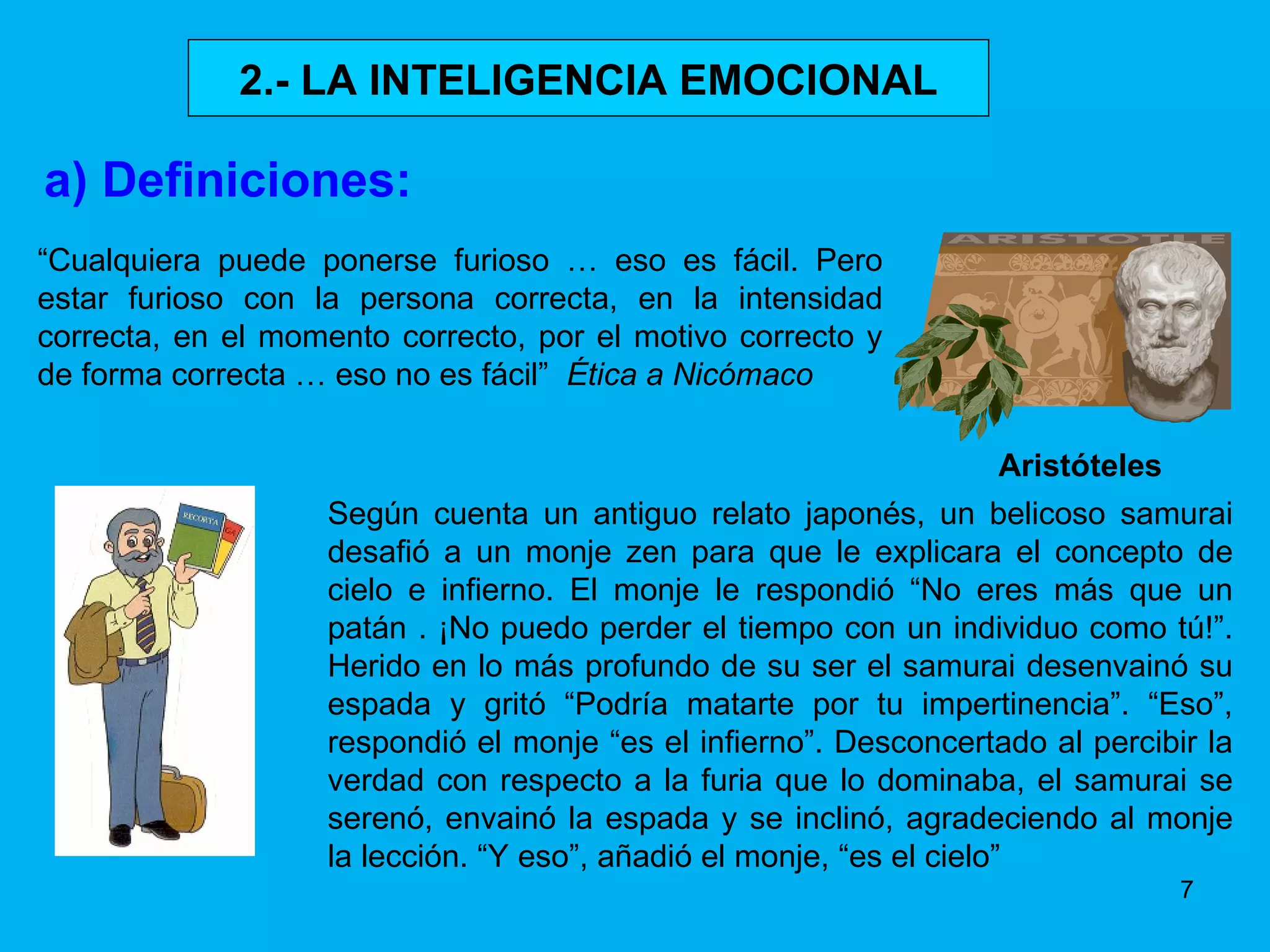 2.- LA INTELIGENCIA EMOCIONAL a) Definiciones: Aristóteles “ Cualquiera puede ponerse furioso … eso es fácil. Pero estar furioso con la persona correcta, en la intensidad correcta, en el momento correcto, por el motivo correcto y de forma correcta … eso no es fácil”  Ética a Nicómaco Según cuenta un antiguo relato japonés, un belicoso samurai desafió a un monje zen para que le explicara el concepto de cielo e infierno. El monje le respondió “No eres más que un patán . ¡No puedo perder el tiempo con un individuo como tú!”. Herido en lo más profundo de su ser el samurai desenvainó su espada y gritó “Podría matarte por tu impertinencia”. “Eso”, respondió el monje “es el infierno”. Desconcertado al percibir la verdad con respecto a la furia que lo dominaba, el samurai se serenó, envainó la espada y se inclinó, agradeciendo al monje la lección. “Y eso”, añadió el monje, “es el cielo” 