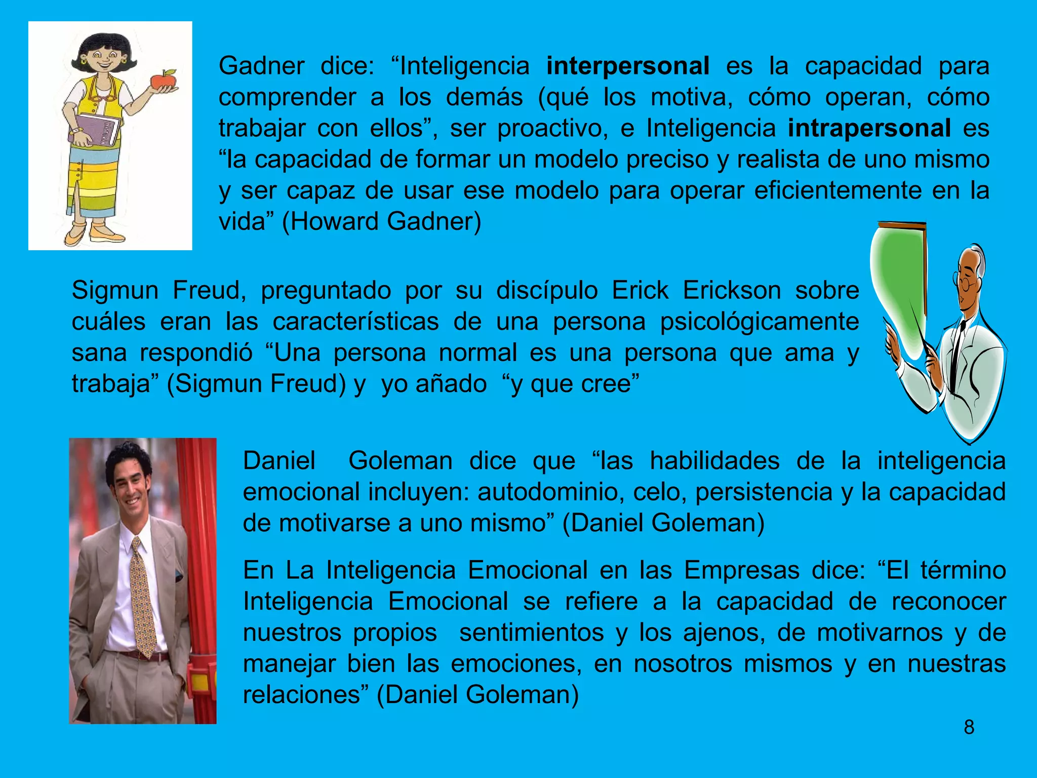 Gadner dice: “Inteligencia  interpersonal  es la capacidad para comprender a los demás (qué los motiva, cómo operan, cómo trabajar con ellos”, ser proactivo, e Inteligencia  intrapersonal  es “la capacidad de formar un modelo preciso y realista de uno mismo y ser capaz de usar ese modelo para operar eficientemente en la vida” (Howard Gadner) Sigmun Freud, preguntado por su discípulo Erick Erickson sobre cuáles eran las características de una persona psicológicamente sana respondió “Una persona normal es una persona que ama y trabaja” (Sigmun Freud) y  yo añado  “y que cree” Daniel  Goleman dice que “las habilidades de la inteligencia emocional incluyen: autodominio, celo, persistencia y la capacidad de motivarse a uno mismo” (Daniel Goleman) En La Inteligencia Emocional en las Empresas dice: “El término Inteligencia Emocional se refiere a la capacidad de reconocer nuestros propios  sentimientos y los ajenos, de motivarnos y de manejar bien las emociones, en nosotros mismos y en nuestras relaciones” (Daniel Goleman) 