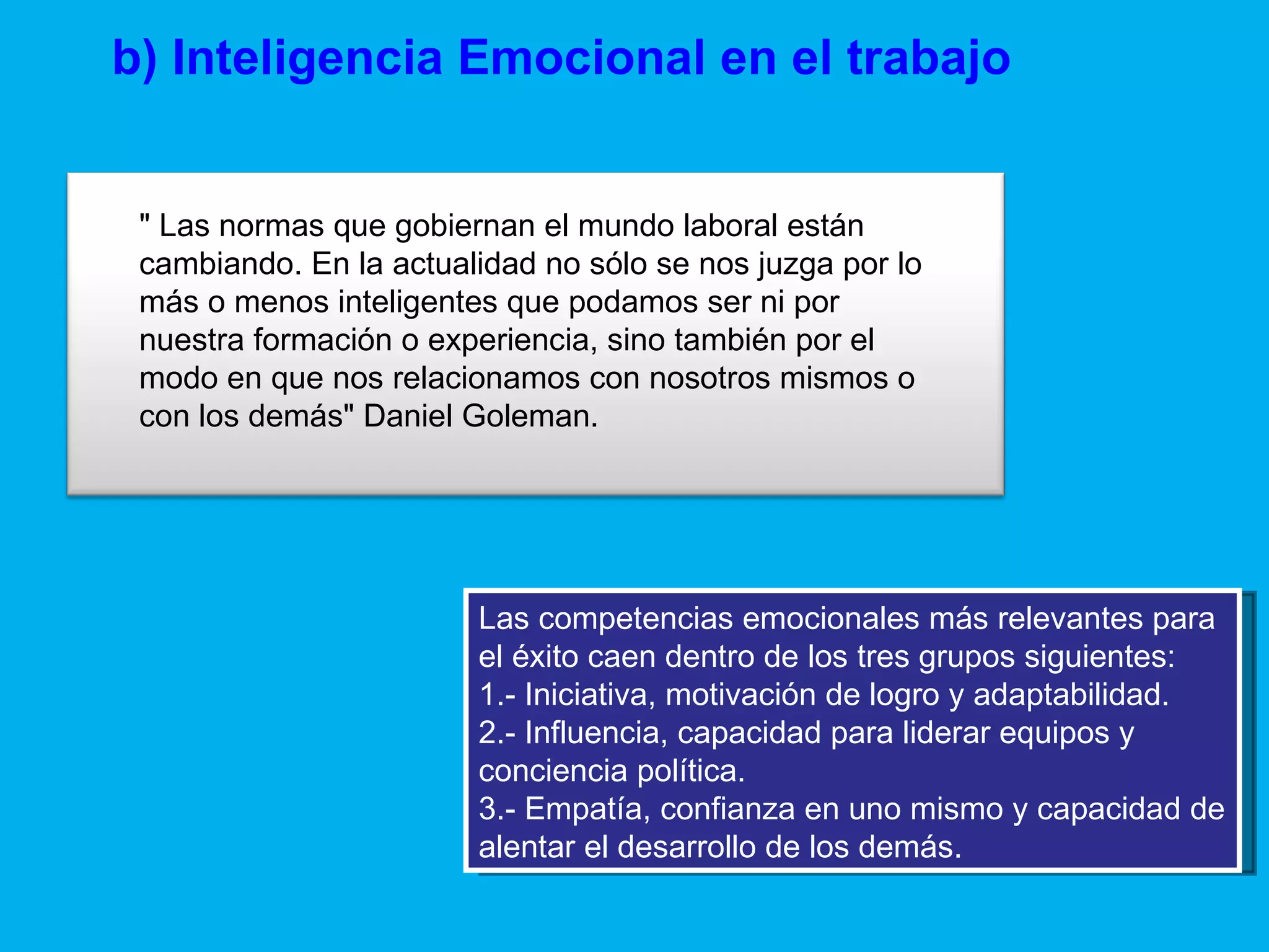 b) Inteligencia Emocional en el trabajo Las competencias emocionales más relevantes para el éxito caen dentro de los tres grupos siguientes: 1.- Iniciativa, motivación de logro y adaptabilidad. 2.- Influencia, capacidad para liderar equipos y conciencia política. 3.- Empatía, confianza en uno mismo y capacidad de alentar el desarrollo de los demás. " Las normas que gobiernan el mundo laboral están cambiando. En la actualidad no sólo se nos juzga por lo más o menos inteligentes que podamos ser ni por nuestra formación o experiencia, sino también por el modo en que nos relacionamos con nosotros mismos o con los demás" Daniel Goleman. 