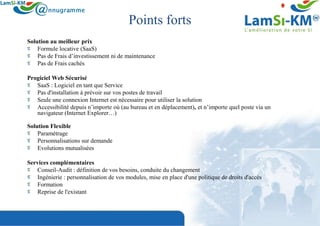 Points forts
Solution au meilleur prix
    Formule locative (SaaS)
    Pas de Frais d’investissement ni de maintenance
    Pas de Frais cachés

Progiciel Web Sécurisé
   SaaS : Logiciel en tant que Service
   Pas d'installation à prévoir sur vos postes de travail
   Seule une connexion Internet est nécessaire pour utiliser la solution
   Accessibilité depuis n’importe où (au bureau et en déplacement), et n’importe quel poste via un
   navigateur (Internet Explorer…)

Solution Flexible
    Paramétrage
    Personnalisations sur demande
    Evolutions mutualisées

Services complémentaires
   Conseil-Audit : définition de vos besoins, conduite du changement
   Ingénierie : personnalisation de vos modules, mise en place d'une politique de droits d'accès
   Formation
   Reprise de l'existant
 