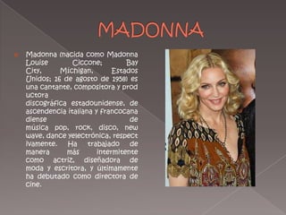 MADONNAMadonna (nacida como Madonna LouiseCiccone; Bay City, Míchigan, Estados Unidos; 16 de agosto de 1958) es una cantante, compositora y productora discográfica estadounidense, de ascendencia italiana y francocanadiense de música pop, rock, disco, new wave, dance yelectrónica, respectivamente. Ha trabajado de manera más intermitente como actriz, diseñadora de moda y escritora, y últimamente ha debutado como directora de cine.