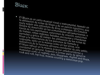 Blues:,[object Object],El Blues es un estilo musical vocal e instrumental, basado en la utilización de notas de blues y de un patrón repetitivo, que suele seguir una estructura de doce compases. En Estados Unidos se desarrolló en las comunidades afroamericanas, a través de los espirituales, canciones de oración, canciones de trabajo, rimas inglesas, baladas escocesas e irlandesas narradas y gritos de campo. La utilización de las notas de blues y la importancia de los patrones de llamada y respuesta, tanto en la música como en las letras, son indicativos de la herencia africana-occidental de este estilo. El blues influyó en la música popular estadounidense y occidental en general, llegando a formar parte de géneros musicales como el ragtime, jazz, bluegrass, rhythm and blues, rock and roll, hip-hop, música country y canciones pop.,[object Object]
