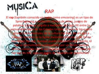RAPEl rap (también conocido en inglés como emceeing) es un tipo de Sprechgesang o recitación rítmica de rimas, juegos de palabras y poesía surgido a mediados del siglo XX entre la comunidad negra de los Estados Unidos. Es uno de los cuatro pilares fundamentales de la cultura hip hop, de ahí que a menudo también se lo llame metonímicamente (y de forma imprecisa) hip hop. Aunque puede interpretarse a capella, el rap va normalmente acompañado por un fondo musical rítmico conocido con la voz inglesa beat. Los intérpretes de rap son los MC, sigla en inglés de "maestro de ceremonias".