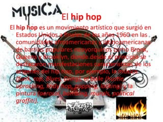 El hip hopEl hip hop es un movimiento artístico que surgió en Estados Unidos a finales de los años 1960 en las comunidades afroamericanas y latinoamericanas de barrios populares neoyorquinos como Bronx, Queens y Brooklyn, donde desde el principio se destacaron manifestaciones características de los orígenes del hip hop, por ejemplo, la música (funk, rap, Blues, DJing), el baile (hustle, uprocking, lindy hop, popping, locking) y la pintura (aerosol, bombing, murals, politicalgraffiti).