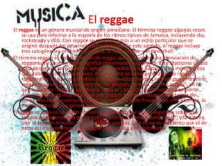 El reggaeEl reggae es un género musical de origen jamaicano. El término reggae algunas veces se usa para referirse a la mayoría de los ritmos típicos de Jamaica, incluyendo ska, rocksteady y dub. Con reggae se denomina más a un estilo particular que se originó después del desarrollo del rocksteady. En este sentido, el reggae incluye tres sub-géneros: el Skinhead reggae, el roots reggae y el dancehall.El término reggae es una derivación de ragga, que a su vez es una abreviación de raggamuffin, que en inglés significa literalmente harapiento. Este topónimo se usó para designar a los pobres de Jamaica, y también a los Rastas y a los movimientos culturales de los barrios pobres. Actualmente se llama generalmente ragga o raggamuffin a algunos subestilos del reggae. Otras fuentes señalan que el término reggae proviene de una canción de The Maytals, llamada "Do the reggay", en la que la palabra "reggay" significaría "regular", es decir, gente común y corriente. Actualmente está muy difundido por todo el mundo e inclusive habitantes de varias islas vecinas como la isla de San Andrés y la de Providencia, en Colombia, lo interpretan como un género isleño.El reggae se basa en un estilo rítmico caracterizado por cortes regulares sobre una música de fondo tocada por la batería rítmica, conocida como "Beat", y la batería, que se toca en el tercer tiempo de cada compás. Este ritmo es más lento que el de otros estilos precursores del reggae como el ska y el rocksteady.