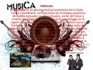 VallenatoEl vallenato es un género musical autóctono de la Costa Caribe colombiana, con epicentro en la antigua provincia de Padilla (actuales sur de La Guajira, norte del Cesar y oriente del Magdalena) y una variante importante en la región sabanera de los departamentos de Bolívar, Sucre y Córdoba. Su popularidad se ha extendido hoy a todas las regiones del país y países vecinos como Venezuela, Panamá , Ecuador y México, . Se interpreta tradicionalmente con tres instrumentos: el acordeón diatónico, la guacharaca y la caja (tambor pequeño de cuero de chivo). Los ritmos o aires musicales del vallenato son el paseo, el merengue, la puya, el son y la tambora. El vallenato también se interpreta con guitarra y con los instrumentos de la cumbia en cumbiambas y grupos de millo.