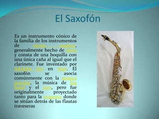     Es un instrumento cónico de la familia de los instrumentos de viento madera, generalmente hecho de latón y consta de una boquilla con una única caña al igual que el clarinete. Fue inventado por AdolpheSax en 1846. El saxofón se asocia comúnmente con la música popular, la música de big band y el jazz, pero fue originalmente proyectado tanto para la orquesta donde se sitúan detrás de las flautas traveserasEl Saxofón