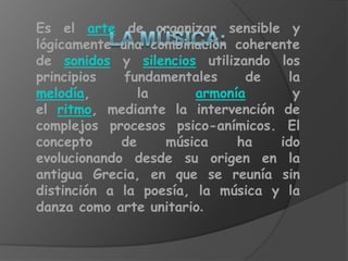 Es el arte de organizar sensible y
lógicamente una combinación coherente
de sonidos y silencios utilizando los
principios   fundamentales     de   la
melodía,        la      armonía      y
el ritmo, mediante la intervención de
complejos procesos psico-anímicos. El
concepto     de    música     ha   ido
evolucionando desde su origen en la
antigua Grecia, en que se reunía sin
distinción a la poesía, la música y la
danza como arte unitario.
 