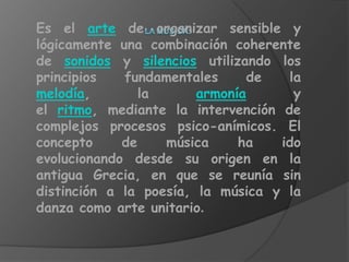 Es el arte de organizar sensible y
lógicamente una combinación coherente
de sonidos y silencios utilizando los
principios   fundamentales     de   la
melodía,        la      armonía      y
el ritmo, mediante la intervención de
complejos procesos psico-anímicos. El
concepto     de    música     ha   ido
evolucionando desde su origen en la
antigua Grecia, en que se reunía sin
distinción a la poesía, la música y la
danza como arte unitario.
 