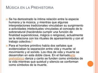 MÚSICA EN LA PREHISTORIA

   Se ha demostrado la íntima relación entre la especie
    humana y la música, y mientras que algunas
    interpretaciones tradicionales vinculaban su surgimiento
    a actividades intelectuales vinculadas al concepto de lo
    sobrenatural (haciéndola cumplir una función de
    finalidad supersticiosa, mágica o religiosa), actualmente
    se la relaciona con los rituales de apareamiento y con el
    trabajo colectivo.2
   Para el hombre primitivo había dos señales que
    evidenciaban la separación entre vida y muerte: el
    movimiento y el sonido. Los ritos de vida y muerte se
    desarrollan en esta doble clave. En el llamadoarte
    prehistórico danza y canto se funden como símbolos de
    la vida mientras que quietud y silencio se conforman
    como símbolos de la muerte.
 