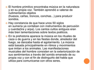    El hombre primitivo encontraba música en la naturaleza
    y en su propia voz. También aprendió a valerse de
    rudimentarios objetos
    (huesos, cañas, troncos, conchas...) para producir
    sonidos.
   Hay constancia de que hace unos 50 siglos
    en sumeria ya contaban con instrumentos de percusión
    y cuerda(lira y arpa). Los cantos cultos antiguos eran
    más bien lamentaciones sobre textos poéticos.
   En la prehistoria aparece la música en los rituales de
    caza o de guerra y en las fiestas donde, alrededor del
    fuego, se danzaba hasta el agotamiento. La música
    está basada principalmente en ritmos y movimientos
    que imitan a los animales. Las manifestaciones
    musicales del hombre consisten en la exteriorización de
    sus sentimientos a través del sonido emanado de su
    propia voz y con el fin de distinguirlo del habla que
    utiliza para comunicarse con otros seres.
 