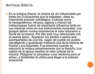 ANTIGUA GRECIA

   En la antigua Grecia, la música se vio influenciada por
    todas las civilizaciones que la rodeaban, dada su
    importante posición estratégica. Culturas como
    la mesopotámica, etrusca, egipcia o incluso las
    indoeuropeas fueron de importante influencia tanto en
    sus músicas como en sus instrumentos musicales. Los
    griegos daban mucha importancia al valor educativo y
    moral de la música. Por ello está muy relacionada con
    el poema épico . Aparecen los bardos o aedos que,
    acompañados de una lira, vagan de pueblo en pueblo
    mendigando y guardando memoria oral de la historia de
    Grecia y sus leyendas. Fue entonces cuando se
    relacionó la música estrechamente con la filosofía. Los
    sabios de la época resaltan el valor cultural de la
    música. Pitágoras la considera «una medicina para el
    alma», y Aristóteles la utiliza para llegar a la catarsis
    emocional.
 