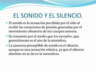 EL SONIDO Y EL SILENCIO.
 El sonido es la sensación percibida por el oído al
  recibir las variaciones de presión generadas por el
  movimiento vibratorio de los cuerpos sonoros.
 Se transmite por el medio que los envuelve, que
  generalmente es el aire de la atmósfera.
 La ausencia perceptible de sonido es el silencio,
  aunque es una sensación relativa, ya que el silencio
  absoluto no se da en la naturaleza.
 