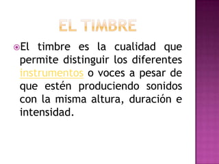 El  timbre es la cualidad que
 permite distinguir los diferentes
 instrumentos o voces a pesar de
 que estén produciendo sonidos
 con la misma altura, duración e
 intensidad.
 