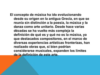 El concepto de música ha ido evolucionando
   desde su origen en la antigua Grecia, en que se
   reunía sin distinción a la poesía, la música y la
   danza como arte unitario. Desde hace varias
   décadas se ha vuelto más compleja la
   definición de qué es y qué no es la música, ya
   que destacados compositores, en el marco de
   diversas experiencias artísticas fronterizas, han
   realizado obras que, si bien podrían
   considerarse musicales, expanden los límites
   de la definición de este arte.
 