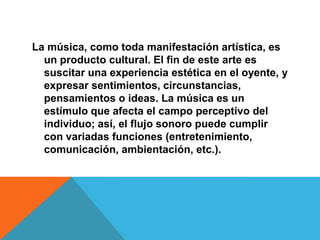 La música, como toda manifestación artística, es
  un producto cultural. El fin de este arte es
  suscitar una experiencia estética en el oyente, y
  expresar sentimientos, circunstancias,
  pensamientos o ideas. La música es un
  estímulo que afecta el campo perceptivo del
  individuo; así, el flujo sonoro puede cumplir
  con variadas funciones (entretenimiento,
  comunicación, ambientación, etc.).
 