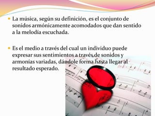  La música, según su definición, es el conjunto de
 sonidos armónicamente acomodados que dan sentido
 a la melodía escuchada.

 Es el medio a través del cual un individuo puede
 expresar sus sentimientos a través de sonidos y
 armonías variadas, dándole forma hasta llegar al
 resultado esperado.
 