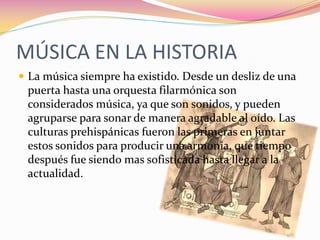 MÚSICA EN LA HISTORIA
 La música siempre ha existido. Desde un desliz de una
 puerta hasta una orquesta filarmónica son
 considerados música, ya que son sonidos, y pueden
 agruparse para sonar de manera agradable al oído. Las
 culturas prehispánicas fueron las primeras en juntar
 estos sonidos para producir una armonía, que tiempo
 después fue siendo mas sofisticada hasta llegar a la
 actualidad.
 
