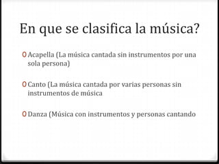 En que se clasifica la música?
0 Acapella (La música cantada sin instrumentos por una
 sola persona)

0 Canto (La música cantada por varias personas sin
 instrumentos de música

0 Danza (Música con instrumentos y personas cantando
 