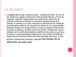 LA MUSICA
   La música (del griego: μουσική [τέχνη] - mousikē [téchnē], "el arte de
    las musas") es, según la definición tradicional del término, el arte de
    organizar sensible y lógicamente una combinación coherente de
    sonidos y silencios utilizando los principios fundamentales de la
    melodía, la armonía y el ritmo, mediante la intervención de complejos
    procesos psico-anímicos. El concepto de música ha ido evolucionando
    desde su origen en la antigua Grecia, en que se reunía sin distinción a
    la poesía, la música y la danza como arte unitario. Desde hace varias
    décadas se ha vuelto más compleja la definición de qué es y qué no es
    la música, ya que destacados compositores, en el marco de diversas
    experiencias artísticas fronterizas, han realizado obras que, si bien
    podrían considerarse musicales, expanden   los límites de la
    definición de este arte.
 