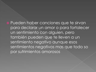 Pueden haber canciones que te sirvan
para declarar un amor o para fortalecer
un sentimiento con alguien, pero
también pueden que te lleven a un
sentimiento negativo aunque esos
sentimientos negativos mas que todo so
por sufrimientos amorosos