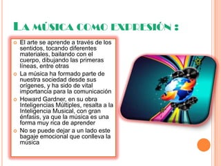 LA MÚSICA COMO EXPRESIÓN :
 El arte se aprende a través de los
sentidos, tocando diferentes
materiales, bailando con el
cuerpo, dibujando las primeras
líneas, entre otras
 La música ha formado parte de
nuestra sociedad desde sus
orígenes, y ha sido de vital
importancia para la comunicación
 Howard Gardner, en su obra
Inteligencias Múltiples, resalta a la
Inteligencia Musical, con gran
énfasis, ya que la música es una
forma muy rica de aprender
 No se puede dejar a un lado este
bagaje emocional que conlleva la
música
 