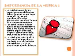 IMPORTANCIA DE LA MÚSICA :
 La música es una de las
expresiones más fabulosas
del ser humano ya que logra
transmitir de manera
inmediata diferentes
sensaciones que otras formas
de arte quizás no pueden.
 . Se estima que la música
cuenta con gran importancia
para el ser humano ya que le
permite expresar miedos,
alegrías, sentimientos muy
profundos de diverso tipo
 La música permite canalizar
esos sentimientos y hacer
que la persona aliviane sus
penas o haga crecer su
alegría dependiendo del caso.
 