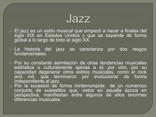  El jazz es un estilo musical que empezó a nacer a finales del
siglo XIX en Estados Unidos y que se expande de forma
global a lo largo de todo el siglo XX.
 La historia del jazz se caracteriza por dos rasgos
fundamentales:
 Por su constante asimilación de otras tendencias musicales
estilística o culturalmente ajenas a el; por otro, por su
capacidad degenerar otros estilos musicales, como el rock
and roll, que terminaron por evolucionar de forma
independiente al jazz.
 Por la sucesión de forma ininterrumpida de un numeroso
conjunto de subestilos que, vistos en aquella época en
perspectiva, manifiestan entre algunos de ellos enormes
diferencias musicales.
 
