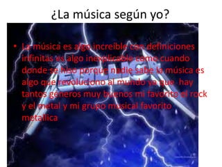 ¿La música según yo?
• La música es algo increíble con definiciones
infinitas es algo inexplicable como cuando
donde se hiso porque nadie sabe la música es
algo que revoluciono al mundo ya que hay
tantos géneros muy buenos mi favorito el rock
y el metal y mi grupo musical favorito
metallica
 