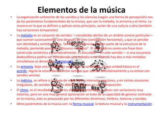 Elementos de la música
• La organización coherente de los sonidos y los silencios (según una forma de percepción) nos
da los parámetros fundamentales de la música, que son la melodía, la armonía y el ritmo. La
manera en la que se definen y aplican estos principios, varían de una cultura a otra (también
hay variaciones temporales).
• La melodía es un conjunto de sonidos —concebidos dentro de un ámbito sonoro particular—
que suenan sucesivamente uno después de otro (concepción horizontal), y que se percibe
con identidad y sentido propio. También los silencios forman parte de la estructura de la
melodía, poniendo pausas al "discurso melódico". El resultado es como una frase bien
construida semántica y gramaticalmente. Es discutible —en este sentido— si una secuencia
dodecafónica podría ser considerada una melodía o no. Cuando hay dos o más melodías
simultáneas se denomina contrapunto.
• La armonía, bajo una concepción vertical de la sonoridad, y cuya unidad básica es el
acorde, regula la concordancia entre sonidos que suenan simultáneamente y su enlace con
sonidos vecinos.
• La métrica, se refiere a la pauta de repetición a intervalos regulares, y en ciertas ocasiones
irregulares, de sonidos fuertes o débiles y silencios en una composición.
• El ritmo, es el resultado final de los elementos anteriores, a veces con variaciones muy
notorias, pero en una muy general apreciación se trata de la capacidad de generar contraste
en la música, esto es provocado por las diferentes dinámicas, timbres, texturas y sonidos.
• Otros parámetros de la música son: la forma musical, la textura musical y la instrumentación.
 