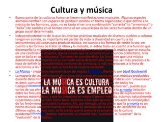 Cultura y música
• Buena parte de las culturas humanas tienen manifestaciones musicales. Algunas especies
animales también son capaces de producir sonidos en forma organizada; lo que define a la
música de los hombres, pues, no es tanto el ser una combinación "correcta" (o "armoniosa" o
"bella") de sonidos en el tiempo como el ser una práctica de los seres humanos dentro de un
grupo social determinado.
• Independientemente de lo que las diversas prácticas musicales de diversos pueblos y culturas
tengan en común, es importante no perder de vista la diversidad en cuanto a los
instrumentos utilizados para producir música, en cuanto a las formas de emitir la voz, en
cuanto a las formas de tratar el ritmo y la melodía, y -sobre todo- en cuanto a la función que
desempeña la música en las diferentes sociedades: no es lo mismo la música que se escucha
en una celebración religiosa, que la música que se escucha en un anuncio publicitario, ni la
que se baila en una discoteca. Tomando en consideración las funciones que una música
determinada desempeña en un contexto social determinado podemos ser más precisos a la
hora de definir las características comunes de la música, y más respetuosos a la hora de
acercarnos a las músicas que no son las de nuestra sociedad.
• La Música - alegoriado representación de música (Varsovia, diseñado por Józef Gosławski)
• La mayoría de las definiciones de música sólo toman en cuenta algunas músicas producidas
durante determinado lapso en Occidente, creyendo que sus características son "universales",
es decir, comunes a todos los seres humanos de todas las culturas y de todos los
tiempos[cita requerida]. Muchos piensan que la música es un lenguaje "universal", puesto que
varios de sus elementos, como la melodía, el ritmo, y especialmente la armonía (relación
entre las frecuencias de las diversas notas de un acorde) son plausibles de explicaciones más
o menos matemáticas, y que los humanos en mayor o menor medida, estamos naturalmente
capacitados para percibir como bello. Quienes creen esto ignoran o soslayan la complejidad
de los fenómenos culturales humanos. Así, por ejemplo, se ha creído que la armonía es un
hecho musical universal cuando en realidad es exclusivo de la música de Occidente de los
últimos siglos; o, peor aún, se ha creído que la armonía es privativa de la cultura
occidental[cita requerida] porque representa un estadio más "avanzado" o "superior" de la
"evolución" de la música.
 