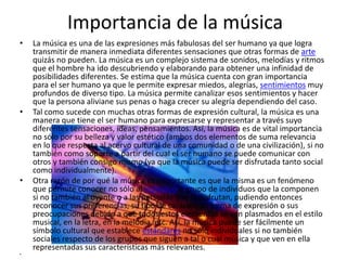 Importancia de la música
• La música es una de las expresiones más fabulosas del ser humano ya que logra
transmitir de manera inmediata diferentes sensaciones que otras formas de arte
quizás no pueden. La música es un complejo sistema de sonidos, melodías y ritmos
que el hombre ha ido descubriendo y elaborando para obtener una infinidad de
posibilidades diferentes. Se estima que la música cuenta con gran importancia
para el ser humano ya que le permite expresar miedos, alegrías, sentimientos muy
profundos de diverso tipo. La música permite canalizar esos sentimientos y hacer
que la persona aliviane sus penas o haga crecer su alegría dependiendo del caso.
• Tal como sucede con muchas otras formas de expresión cultural, la música es una
manera que tiene el ser humano para expresarse y representar a través suyo
diferentes sensaciones, ideas, pensamientos. Así, la música es de vital importancia
no sólo por su belleza y valor estético (ambos dos elementos de suma relevancia
en lo que respecta al acervo cultural de una comunidad o de una civilización), si no
también como soporte a partir del cual el ser humano se puede comunicar con
otros y también consigo mismo (ya que la música puede ser disfrutada tanto social
como individualmente).
• Otra razón de por qué la música es importante es que la misma es un fenómeno
que permite conocer no sólo al individuo o grupo de individuos que la componen
si no también al oyente o a las personas que la disfrutan, pudiendo entonces
reconocer sus preferencias, su tipo de carácter, su forma de expresión o sus
preocupaciones debido a que todos estos elementos se ven plasmados en el estilo
musical, en la letra, en la melodía, etc. Así, la música puede ser fácilmente un
símbolo cultural que establece estándares no sólo individuales si no también
sociales respecto de los grupos que siguen a tal o cual música y que ven en ella
representadas sus características más relevantes.
•
 