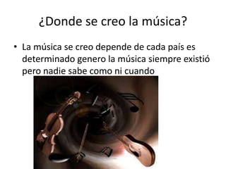 ¿Donde se creo la música?
• La música se creo depende de cada país es
determinado genero la música siempre existió
pero nadie sabe como ni cuando
 