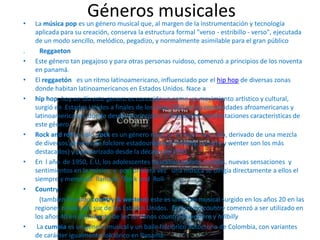 Géneros musicales• La música pop es un género musical que, al margen de la instrumentación y tecnología
aplicada para su creación, conserva la estructura formal "verso - estribillo - verso", ejecutada
de un modo sencillo, melódico, pegadizo, y normalmente asimilable para el gran público
. Reggaeton
• Este género tan pegajoso y para otras personas ruidoso, comenzó a principios de los noventa
en panamá.
• El reggaetón es un ritmo latinoamericano, influenciado por el hip hop de diversas zonas
donde habitan latinoamericanos en Estados Unidos. Nace a
• hip hop, hoy en día este genero es conocido ya como un movimiento artístico y cultural,
surgió en Estados Unidos a finales de los años 1960 en las comunidades afroamericanas y
latinoamericanas ,donde desde el principio se destacaron manifestaciones características de
este género.
• Rock and roll, o solo rock es un género musical de ritmo marcado, derivado de una mezcla
de diversos géneros de folclore estadounidence (hillbilly, country y wenter son los más
destacados) y popularizado desde la década de 1950
• En l año de 1950, E.U, los adolescentes buscaban nuevos sonidos, nuevas sensaciones y
sentimientos en la música, y por primera vez una música se dirigía directamente a ellos el
siempre y memorial llamado “Rock and Roll
• Country
(también llamado country & western) este es un estilo musical surgido en los años 20 en las
regiones rurales del sur de los Estados Unidos. El término country comenzó a ser utilizado en
los años 40 en detrimento de los términos country & western y hillbilly
• La cumbia es un género musical y un baile folclórico autóctono de Colombia, con variantes
de carácter igualmente folclórico en Panamá.
 