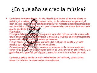 ¿En que año se creo la música?
• La música no tiene época , ni era, desde que existió el mundo existe la
música, si analizas, música hay en todo , en la naturaleza en general,el
mar, el aire, los animales emiten sonidos y el hombre desde sus principios
uso la música como rituales. Así que sin necesidad de buscar fuentes creo
que te conteste tu pregunta.
Fuente(s):
El origen debe ser genetico, ya que en todas las culturas existe musica de
una u otra manera, posiblemente la musica la invento el primer hechicero
que existio desde que el hombre es hombre.
El que canta su mal espanta, en todas las culturas se canta y se toca
musica para auyentar a los malos espiritus.
Creo recordar que escuchar musica se procesa en la misma parte del
cerebro que el sexo y el gusto por comer, es una sensacion placentera, y la
gente hace lo que sea por cantar o escuchar musica sin saber por qué.
La musica existe desde la misma existencia del hombre, pues somos
nosotros quienes la conocemos y apreciamos
 