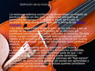 Definición de la música
La música académica occidental ha desarrollado un método de
escritura basado en dos ejes: el horizontal representa el
transcurso del tiempo, y el vertical la altura del sonido; la
duración de cada sonido está dada por la forma de las figuras
musicales.
Las definiciones parten desde el seno de las culturas, y así, el
sentido de las expresiones musicales se ve afectado por
cuestiones psicológicas, sociales, culturales e históricas. De esta
forma, surgen múltiples y diversas definiciones que pueden ser
válidas en el momento de expresar qué se entiende por música.
Ninguna, sin embargo, puede ser considerada como perfecta o
absoluta.
Una definición bastante amplia determina que música
es sonoridad organizada (según una formulación perceptible,
coherente y significativa). Esta definición parte de que —en
aquello a lo que consensualmente se puede denominar
"música"— se pueden percibir ciertos patrones del "flujo sonoro"
en función de cómo las propiedades del sonido son aprendidas y
procesadas por los humanos (hay incluso quienes consideran
que también por los animales).
 