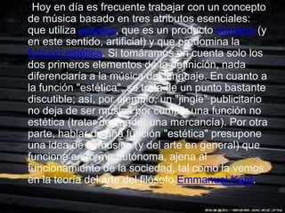 Hoy en día es frecuente trabajar con un concepto
de música basado en tres atributos esenciales:
que utiliza sonidos, que es un producto humano (y
en este sentido, artificial) y que predomina la
función estética. Si tomáramos en cuenta solo los
dos primeros elementos de la definición, nada
diferenciaría a la música del lenguaje. En cuanto a
la función "estética", se trata de un punto bastante
discutible; así, por ejemplo, un "jingle" publicitario
no deja de ser música por cumplir una función no
estética (tratar de vender una mercancía). Por otra
parte, hablar de una función "estética" presupone
una idea de la música (y del arte en general) que
funciona en forma autónoma, ajena al
funcionamiento de la sociedad, tal como la vemos
en la teoría del arte del filósofo Emmanuel Kant.
 