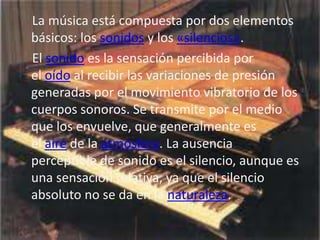 La música está compuesta por dos elementos
básicos: los sonidos y los «silencios».
El sonido es la sensación percibida por
el oído al recibir las variaciones de presión
generadas por el movimiento vibratorio de los
cuerpos sonoros. Se transmite por el medio
que los envuelve, que generalmente es
el aire de la atmósfera. La ausencia
perceptible de sonido es el silencio, aunque es
una sensación relativa, ya que el silencio
absoluto no se da en la naturaleza.
 
