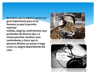 Se estima que la música cuenta con
gran importancia para el ser
humano ya que le permite
expresar
miedos, alegrías, sentimientos muy
profundos de diverso tipo. La
música permite canalizar esos
sentimientos y hacer que la
persona aliviane sus penas o haga
crecer su alegría dependiendo del
caso.
 