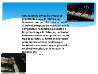 Otra razón de por qué la música es
importante es que la misma es un
fenómeno que permite conocer no sólo
al individuo o grupo de individuos que la
componen si no también al oyente o a
las personas que la disfrutan, pudiendo
entonces reconocer sus preferencias, su
tipo de carácter, su forma de expresión
o sus preocupaciones debido a que
todos estos elementos se ven plasmados
en el estilo musical, en la letra, en la
melodía, etc.
…..
 