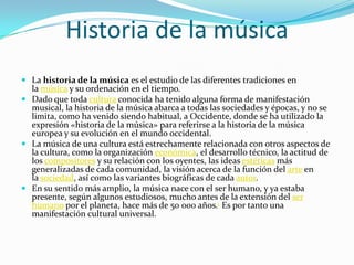 Historia de la música
 La historia de la música es el estudio de las diferentes tradiciones en
la música y su ordenación en el tiempo.
 Dado que toda cultura conocida ha tenido alguna forma de manifestación
musical, la historia de la música abarca a todas las sociedades y épocas, y no se
limita, como ha venido siendo habitual, a Occidente, donde se ha utilizado la
expresión «historia de la música» para referirse a la historia de la música
europea y su evolución en el mundo occidental.
 La música de una cultura está estrechamente relacionada con otros aspectos de
la cultura, como la organización económica, el desarrollo técnico, la actitud de
los compositores y su relación con los oyentes, las ideas estéticas más
generalizadas de cada comunidad, la visión acerca de la función del arte en
la sociedad, así como las variantes biográficas de cada autor.
 En su sentido más amplio, la música nace con el ser humano, y ya estaba
presente, según algunos estudiosos, mucho antes de la extensión del ser
humano por el planeta, hace más de 50 000 años.1 Es por tanto una
manifestación cultural universal.
 